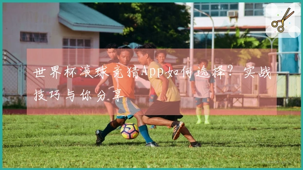 世界杯滚球竞猜App如何选择？实战技巧与你分享