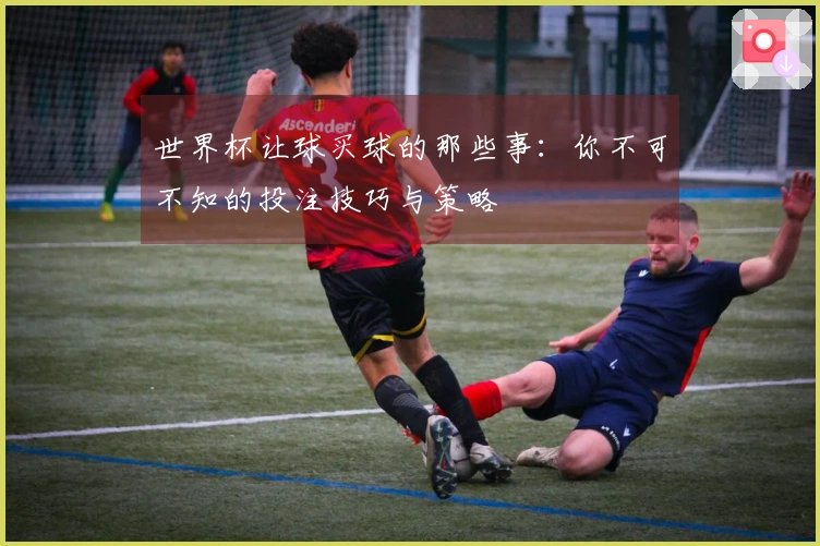 世界杯让球买球的那些事:你不可不知的投注技巧与策略